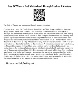 Role Of Women And Motherhood Through Modern Literature
The Role of Women and Motherhood through Modern Literature
Gertrude Stein s story The Gentle Lena in Three Lives reaffirms the expectations of women set
out by society, yet the main character Lena challenges the role of women in the workforce,
marriage, and motherhood. Lena s gentle, sweet, patient and servant like behavior affirms the way
society saw women. Women had no voice as to what to expect from their lives and for many their
greatest aspiration was to be a mother. Lena s life just like the lives of many other women were
designed and controlled by someone else and thus many women live in a bubble when it came to
the aspects of their lives. In early 20th century society, women were seen and not heard. Their lives
revolved around their father and later on their husbands. A womans main duties included cleaning,
cooking, and taking care of the children. Lena s attitude can be best described as passive and
gentle. Lena is also best described as a dreamer who has lost touched with reality, she was always
sort of dreamy and not there (Stein 146). This passive attitude would inhibit Lena from ever being
truly happy. Lena begins her life as very unimportant she was not an important daughter in the
family her passive aggressive attitude makes her the perfect candidate for her controlling aunt to
create a new life for her (Stein 146). Lena seems to understand what is happening in her life but
she doesn t know how to feel about it or what action she should take towards
... Get more on HelpWriting.net ...
 