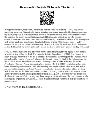 Rembrandt s Portrait Of Jesus In The Storm
Along the same lines, the title to Rembrandt s portrait, Jesus in the Storm (1633), may reveal
something about itself. Jesus in the Storm, showing no sign that anyone besides Jesus was amidst
the storm, may clue in to a metaphorical storm. Within the narrative, Jesus rebuked the wind and
the raging of the water, but, within the context of Rembrandt s portrait and its title, he merely
existed in the storm. The word storm has two definitions: 1) a violent disturbance of the atmosphere
with strong winds and usually rain, thunder, lightning, or snow ( Storm, n.d., para. 1) and 2) a
tumultuous reaction; an uproar or controversy ( Storm, n.d., para. 2). Without a doubt, Rembrandt
and the Bible noted the first definition of a storm, but they... Show more content on Helpwriting.net
...
266 270). Many significant and influential people of his time thought very highly of him and his
work in the time before his death. For example, Gabriel Buceslinus (1599 1681), a German art
lover, included Rembrandt in his list of the most distinguished European painters . Nostrae aetatis
miraculum (the miracle of our age) followed Rembrandt s name on this list; the only name on the
list of 166 to have a description such as this (Wetering, 1997, p. 268). Similarly, the future
Archduke of Tuscany, Prince Cosimo, the later Cosimo III (1642 1723) visited Amsterdam with
hopes of meeting Rembrandt in 1667. This meeting does appear to have taken place, but it also
appears that the meeting was brief. Cosimo s journal didn t contain information of this meeting
with Rembrandt like it did the other artists he visited, it simply held the words, Reinbrent, pittore
famoso (Rembrandt, the famous painter) (Wetering, 1997, p. 266). This may provide insight into
Rembrandt s busy schedule. He may have been too preoccupied with work for other patrons to take
on a meeting or painting for Cosimo. At least, it seems as though Rembrandt had few intentions for
securing more
... Get more on HelpWriting.net ...
 