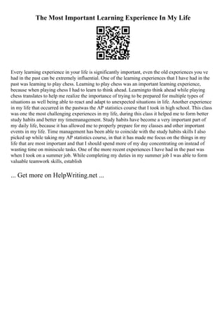 The Most Important Learning Experience In My Life
Every learning experience in your life is significantly important, even the old experiences you ve
had in the past can be extremely influential. One of the learning experiences that I have had in the
past was learning to play chess. Learning to play chess was an important learning experience,
because when playing chess I had to learn to think ahead. Learningto think ahead while playing
chess translates to help me realize the importance of trying to be prepared for multiple types of
situations as well being able to react and adapt to unexpected situations in life. Another experience
in my life that occurred in the pastwas the AP statistics course that I took in high school. This class
was one the most challenging experiences in my life, during this class it helped me to form better
study habits and better my timemanagement. Study habits have become a very important part of
my daily life, because it has allowed me to properly prepare for my classes and other important
events in my life. Time management has been able to coincide with the study habits skills I also
picked up while taking my AP statistics course, in that it has made me focus on the things in my
life that are most important and that I should spend more of my day concentrating on instead of
wasting time on miniscule tasks. One of the more recent experiences I have had in the past was
when I took on a summer job. While completing my duties in my summer job I was able to form
valuable teamwork skills, establish
... Get more on HelpWriting.net ...
 