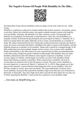 The Negative Factors Of People With Disability In The 20th...
The thing about living with any disability is that you adapt; you do what works for you . Stella
Young
Disability is a defined as a physical or mental condition that restrain someone s movements, senses,
or activities. Before the twentieth century, the negative attitude towards a person with disability
were not healthy, sickening, and abnormal. For many centuries, society viewed people with
disability an incompetent, not being able to help themselves. They also viewed disability as a
reminder of death. In the book the psychological and social impact by Marini, I., Stebnicki, M. A.
(2012) on mental illness the author elaborates on how society viewed disability as a reminder of
death. The author mentioned that the loss of body part or physical function constitutes the death of
a part, the anxiety associated with death is rekindled at the sight of a person with disability, and that
disability groups are a reminder of our mortality. Things took a turned for a changed though, in the
20th century there have been multiple changes on how society views a person with a disability.
People with disability in the 20th century are more respected and are better accommodated prior
to the 20th century. Despite the positive attitude towards people with disability, there are many
disability related factors that still influences some negative responses to disability. Level of
severity, degree of visibility, and the degree of cosmetic, are some of the disability related
factors that influences response to disability. When someone have a disability, the level of
severity plays an enormous role on how the person is viewed. The more severe a disability is,
the more negatively it is perceived. Marini, I., Stebnicki, M. A. (2012). Many people can in fact
agree to this statement. A person that have been diagnosed with a severe disability, often will
feel like a burden to society, peers and even family. The reason behind this is because with a
severe disability, the person that acquired the disability might not be able take care of themselves,
physically or financially. Also, they might not be able to provide for their family the way they use
to before acquiring the disability. A person that have acquired a severe disability might
... Get more on HelpWriting.net ...
 
