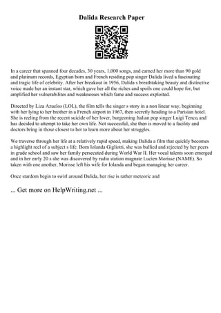 Dalida Research Paper
In a career that spanned four decades, 30 years, 1,000 songs, and earned her more than 90 gold
and platinum records, Egyptian born and French residing pop singer Dalida lived a fascinating
and tragic life of celebrity. After her breakout in 1956, Dalida s breathtaking beauty and distinctive
voice made her an instant star, which gave her all the riches and spoils one could hope for, but
amplified her vulnerabilites and weaknesses which fame and success exploited.
Directed by Liza Azuelos (LOL), the film tells the singer s story in a non linear way, beginning
with her lying to her brother in a French airport in 1967, then secretly heading to a Parisian hotel.
She is reeling from the recent suicide of her lover, burgeoning Italian pop singer Luigi Tenco, and
has decided to attempt to take her own life. Not successful, she then is moved to a facility and
doctors bring in those closest to her to learn more about her struggles.
We traverse through her life at a relatively rapid speed, making Dalida a film that quickly becomes
a highlight reel of a subject s life. Born Iolanda Gigliotti, she was bullied and rejected by her peers
in grade school and saw her family persecuted during World War II. Her vocal talents soon emerged
and in her early 20 s she was discovered by radio station magnate Lucien Morisse (NAME). So
taken with one another, Morisse left his wife for Iolanda and began managing her career.
Once stardom begin to swirl around Dalida, her rise is rather meteoric and
... Get more on HelpWriting.net ...
 