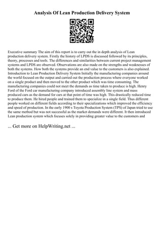 Analysis Of Lean Production Delivery System
Executive summary The aim of this report is to carry out the in depth analysis of Lean
production delivery system. Firstly the history of LPDS is discussed followed by its principles,
theory, processes and tools. The differences and similarities between current project management
systems and LPDS are observed. Observations are also made on the strengths and weaknesses of
both the systems. How both the systems provide an end value to the customers is also explained.
Introduction to Lean Production Delivery System Initially the manufacturing companies around
the world focused on the output and carried out the production process where everyone worked
on a single product and then moved to the other product which was time consuming. The
manufacturing companies could not meet the demands as time taken to produce is high. Henry
Ford of the Ford car manufacturing company introduced assembly line system and mass
produced cars as the demand for cars at that point of time was high. This drastically reduced time
to produce them. He hired people and trained them to specialize in a single field. Thus different
people worked on different fields according to their specializations which improved the efficiency
and speed of production. In the early 1900 s Toyota Production System (TPS) of Japan tried to use
the same method but was not successful as the market demands were different. It then introduced
Lean production system which focuses solely in providing greater value to the customers and
... Get more on HelpWriting.net ...
 