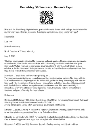 Downsizing Of Government Research Paper
How will the downsizing of government, particularly at the federal level, reshape public recreation
and park services, libraries, museums, therapeutic recreation and other similar services?
Mia Martin
LSS 160
Dr.Paul Ankomah
North Carolina A T StateUniversity
May 5, 2016
What is a government without public recreation and park services, libraries, museums, therapeutic
recreation and other similar services? How will a community be able to survive or even grow
individuals? When you want to downsize a government it will apprehend individuals in more
criminal activities than usual. If the government decides to downsize in recreation activities, then
they should be ready to upsize in law enforcement.
Numerous ... Show more content on Helpwriting.net ...
They see some parks starting an extra charge and they see innovative projects. Not being able to
look inside the downsizing budget cut the nation feels, parks are doing increasingly with less and
less. Ideally the legislature will get a chance , comprehend and utilize a portion of the additional
cash that is left over and use it to upsize the recreation exercises. The secret to the city is
integration. Every area of the city should combine work, leisure and culture. Separate these
functions and parts of the city die. James Lener
References
Dorfan, J. (2015, January 15). Where Republicans Should Start Downsizing Government. Retrieved
from http://www.realclearmarkets.com/articles/2015/01/12
/where_republicans_should_start_downsizing_government_101479.html
Edwards, C. (2016, April 4). A Plan to Cut Federal Government Spending. Retrieved from http:/
/www.downsizinggovernment.org/plan to cut federal spending
Edwards, C., McCluskey, N. (2015, November 1). Higher Education Subsidies. Retrieved from http:
//www.downsizinggovernment.org/education/higher education subsidies
Higgerson, S. (2016, April 1). Parks and Rec talks funding, cutting pool. Retrieved from
 