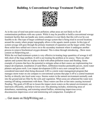 Building A Conventional Sewage Treatment Facility
As in the case of rural non point source pollution; urban areas are not likely to fix all
contamination problems with one system. While it may be possible to build a conventional sewage
treatment facility that can handle any storm condition it is not likely that this will ever be cost
feasible to do. One type of larger combined sewage system that is being tried in several locations
around the county where proper topography allows is the aquatic marsh system. In this type of
system sewage still goes through the primary treatment of separation out the larger solids. Once
these solids have settled out it move on to the secondary treatment where it undergoes another
process to remove biochemical oxygen demand. This is done through introducing... Show more
content on Helpwriting.net ...
While the wet land treatment system is very effective in treating large quantities of sewage it still
falls short of the large problem. It still is not treating the problem at its source. There are other
options and systems that are in place to deal with urban pollution issues and flooding. Some
example of systems that have the potential to mitigate urban at their source are implementing low
impact development, installation of sand filters, infiltration trenches permeable pavers, storm water
planters and green roofs. Low impact development (LID) is not a new concept but is still
considered innovated when being discussed. LID is a storm water management program that
manages storm water on site compare to conventional systems that pipe it off to a central treatment
facility or directly into local water ways. Storms waters in the natural environment normally soak
into the ground and are filter by the soils and vegetation. When areas are urbanized the water now
running off taking contaminate with them. These waters can flow at fast rates causing increased
flooding. The goals of LID are to lessen the impact storm waters on the natural environment, use
land more efficiently, and help to lower cost. Site planning includes, minimizing areas of
disturbance, maintaining, and restoring natural buffers, minimizing impervious cover,
disconnection impervious cover and minimizing soil compaction. Examples of
... Get more on HelpWriting.net ...
 