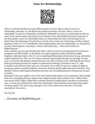Same Sex Relationships
There is no doubt that there are many different points of views when it comes to same sex
relationships, and today we will discuss this controversial topic. But first, what is a same sex
relationship? A same sex relationship is defined by Wikipedia as A same sex relationship can take on
many forms, from romantic and sexual, to non romantic close relationships between two persons of
the same gender. (same sex relationship) Same sex relationships have been frowned upon by the
church since the beginning of time but have recently come a long way to becoming socially accepted.
Ignorance is bliss; or is it? Undoubtedly when speaking about same sex relationships, it is the gateway
to many misconceptions, stereotypes, violence, and many times ... Show more content on
Helpwriting.net ...
Some countries are more gay friendly than others, while yet some are just beginning the transition to
acceptance of LGBT people. As the debate over legal recognition of gay and lesbian couples
heightens, individual states in the U.S. are considering different types of protection for gay and lesbian
couples under the law. They are civil unions, domestic partnerships and same sex marriage. In most
cases, civil unions and domestic partnership laws only offer a fraction of the 1,049 benefits the United
States government provides for couples in a heterosexual marriage. Currently in the U.S., only
Connecticut and Vermont allow same sex civil unions. So in order for same sex couples to adopt or
becoming a parent to another child they must know the facts and the rights that come with them. They
shouldn t listen to other people telling them that they can t do anything anymore because they are gay
or lesbian.
Marriage of same sex couples is one of the most controversial aspects in our community. Many people
look at it as something that goes against some religious beliefs and/or political views. Others, those
who are pro GLBT rights, explain that everybody should be treated equally, and that sex orientation,
race, or social class should not be taken into consideration when decisions concerning human rights
are being studied. The issue of gay marriage is one of the controversies that leave our society
searching for the answers.
Not only the
... Get more on HelpWriting.net ...
 