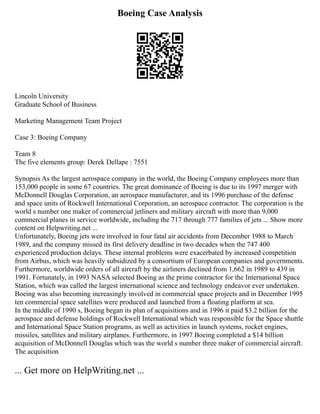 Boeing Case Analysis
Lincoln University
Graduate School of Business
Marketing Management Team Project
Case 3: Boeing Company
Team 8
The five elements group: Derek Dellape : 7551
Synopsis As the largest aerospace company in the world, the Boeing Company employees more than
153,000 people in some 67 countries. The great dominance of Boeing is due to its 1997 merger with
McDonnell Douglas Corporation, an aerospace manufacturer, and its 1996 purchase of the defense
and space units of Rockwell International Corporation, an aerospace contractor. The corporation is the
world s number one maker of commercial jetliners and military aircraft with more than 9,000
commercial planes in service worldwide, including the 717 through 777 families of jets ... Show more
content on Helpwriting.net ...
Unfortunately, Boeing jets were involved in four fatal air accidents from December 1988 to March
1989, and the company missed its first delivery deadline in two decades when the 747 400
experienced production delays. These internal problems were exacerbated by increased competition
from Airbus, which was heavily subsidized by a consortium of European companies and governments.
Furthermore, worldwide orders of all aircraft by the airliners declined from 1,662 in 1989 to 439 in
1991. Fortunately, in 1993 NASA selected Boeing as the prime contractor for the International Space
Station, which was called the largest international science and technology endeavor ever undertaken.
Boeing was also becoming increasingly involved in commercial space projects and in December 1995
ten commercial space satellites were produced and launched from a floating platform at sea.
In the middle of 1990 s, Boeing began its plan of acquisitions and in 1996 it paid $3.2 billion for the
aerospace and defense holdings of Rockwell International which was responsible for the Space shuttle
and International Space Station programs, as well as activities in launch systems, rocket engines,
missiles, satellites and military airplanes. Furthermore, in 1997 Boeing completed a $14 billion
acquisition of McDonnell Douglas which was the world s number three maker of commercial aircraft.
The acquisition
... Get more on HelpWriting.net ...
 