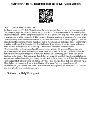 Examples Of Racial Discrimination In To Kill A Mockingbird
TO KILL A MOCKINGBIRD ESSAY
In Harper Lee s novel To Kill A Mockingbird the author reveals that it is a sin to kill a mockingbird.
The innocent people of the world should not get destroyed. They are compared to the mockingbirds,
Mockingbirds don t do one thing but make music for us to enjoy... but sing their hearts out for us. That
s why it s a sin to kill a mockingbird. The innocents do not do anything wrong except for being alive.
There are many characters in the novel and in our life who are innocent like mockingbirds. There are
many types of discriminations and prejudices such as racism, gender, and social class. The characters
who live in Maycomb Alabama such as Tom Robinson, Scout, Atticus, Aunt Alexandra, and many
have suffered from injustice and inequality. ... Show more content on Helpwriting.net ...
This is seen today, as there is racial profiling, and stereotyping in this country. There are certain
groups of people who have disadvantages based on the there look. In the novel whites treat blacks
very unfairly during the time period of the Great Depression . Especially, black folks , not treated
justly do to the color of their skin, even though they are so called equal but the public already knows
the outcome and verdict of the jury. During the trial Atticus the attorney, has to defend Tom Robinson.
Tom is accused of raping a white girl named Mayella. There is no evidence that Tom Robinson raped
Mayella but yet the court will not believe his side of the story.This is an example of racial
discrimination , just like the time when Cecil Jacobs tells Scout your father defends n****s. This is a
real example of a boy who is brought up to be
... Get more on HelpWriting.net ...
 