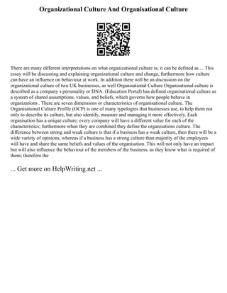Organizational Culture And Organisational Culture
There are many different interpretations on what organizational culture is; it can be defined as ... This
essay will be discussing and explaining organizational culture and change, furthermore how culture
can have an influence on behaviour at work. In addition there will be an discussion on the
organizational culture of two UK businesses, as well Organisational Culture Organisational culture is
described as a company s personality or DNA. (Education Portal) has defined organisational culture as
a system of shared assumptions, values, and beliefs, which governs how people behave in
organizations . There are seven dimensions or characteristics of organisational culture. The
Organisational Culture Profile (OCP) is one of many typologies that businesses use, to help them not
only to describe its culture, but also identify, measure and managing it more effectively. Each
organisation has a unique culture; every company will have a different value for each of the
characteristics; furthermore when they are combined they define the organisations culture. The
difference between strong and weak culture is that if a business has a weak culture, then there will be a
wide variety of opinions, whereas if a business has a strong culture than majority of the employees
will have and share the same beliefs and values of the organisation. This will not only have an impact
but will also influence the behaviour of the members of the business, as they know what is required of
them; therefore the
... Get more on HelpWriting.net ...
 