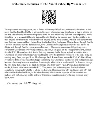 Problematic Decisions In The Novel Crabbe, By William Bell
Throughout one s teenage years, one is forced with many difficult and problematic decisions. In the
novel Crabbe, Franklin Crabbe is a troubled teenager who runs away from home to live in a forest on
his own. He ruins the dream that his parents have for him because he feels that they expect too much
from him. He is always told how to live and how to think but by running away he does not have to
trust anyone nor maintain a relationship with anyone. In the novel Crabbe, William Bell develops the
idea that trust issues and bad relationships, lead to bad lifestyle choices. This is shown through Crabbe
s alcohol abuse and how he depends on it, how Crabbe acts on impulse and how he acts before he
thinks, and through Crabbe s poor personal morals ... Show more content on Helpwriting.net ...
For example, he always acts before he thinks. He says, I felt good on the long journey North, sort of
free (Bell 38). He may have felt free in that very moment, but he forgot to think about the future.
Crabbe did not know if running away would really solve his problems because it is the same thing as
running away from your problems. He also says, Well, I was almost happy (Bell 38). Crabbe did not
even know if this would make him happy in the long run. Crabbe has trust issues and bad relationships
because of the way he acts with others. For example, when he is in sessions with Dr. Browne, he says
the first thing that comes to his head. He replies, Oh, don t worry, Fa er, Doctor, I don t inhale the
smoke, I almost blew it that time (Bell 12). This proves that he is acting and that he is almost
completely oblivious to what he is telling Dr. Browne. This is proving why trust issues and why bad
relationships lead to bad lifestyle decisions because if he does not open up, all his emotions and
feelings will be bottled up inside, and he will continue to act impulsively. He may even run away
again, who
... Get more on HelpWriting.net ...
 