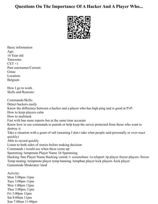 Questions On The Importance Of A Hacker And A Player Who...
Basic information
Age:
16 Year old
Timezone:
CET +1
Past usernames/Current:
Ginac
Location:
Belgium
How I go to work.
Skills and Reasons:
Commands/Skills:
Detect hackers easily
Know the difference between a hacker and a player who has high ping and is good at PvP.
How to keep players calm
How to multitask
Fast with ban mute reports but at the same time accurate
Know how to use commands to punish or help keep the server protected from those who want to
destroy it.
Take a situation with a grain of salt (meaning I don t take what people said personally or over react
quickly)
Able to record quickly
Listen to both sides of stories before making decision
Commands i would use when these come up
Spamming /tempmute Player Name 1h Spamming
Hacking /ban Player Name Hacking vanish /v screenshare /ss teleport /tp player freeze players /freeze
Temp muting /tempmute player temp banning /tempban player kick players /kick player
Gamemode Moderator /mod
Activity:
Mon 3:00pm 11pm
Tues 3:00pm 11pm
Wen 1:00pm 12pm
Thur 3:00pm 11pm
Fri 3:00pm 11pm
Sat 8:00am 11pm
Sun 7:00am 11:00pm
 