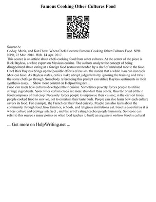 Famous Cooking Other Cultures Food
Source A:
Godoy, Maria, and Kat Chow. When Chefs Become Famous Cooking Other Cultures Food. NPR.
NPR, 22 Mar. 2016. Web. 14 Apr. 2017.
This source is an article about chefs cooking food from other cultures. At the center of the piece is
Rick Bayless, a white expert on Mexican cuisine. The authors analyze the concept of being
disappointed about eating at a foreign food restaurant headed by a chef of unrelated race to the food.
Chef Rick Bayless brings up the possible effects of racism, the notion that a white man can not cook
Mexican food. As Bayless states, critics make abrupt judgements by ignoring the training and travel
the some chefs go through. Somebody referencing this prompt can utilize Bayless sentiments in their
synthesis essay. ... Show more content on Helpwriting.net ...
Food can teach how cultures developed their cuisine. Sometimes poverty forces people to utilize
strange ingredients. Sometimes certain crops are more abundant than others, thus the brunt of their
food composes of that crop. Necessity forces people to improvise their cuisine; in the earliest times,
people cooked food to survive, not to entertain their taste buds. People can also learn how each culture
savors its food. For example, the French eat their food quickly. People can also learn about the
community through food, how families, schools, and religious institutions eat. Food is essential as it is
where culture and ecology intersect , and the act of eating teaches people humanity. Someone can
refer to this source s many points on what food teaches to build an argument on how food is cultural
... Get more on HelpWriting.net ...
 