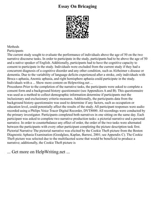 Essay On Bricaging
Methods
Participants
The current study sought to evaluate the performance of individuals above the age of 50 on the two
narrative discourse tasks. In order to participate in the study, participants had to be above the age of 50
and a native speaker of English. Additionally, participants had to have the cognitive capacity to
consent to participate in the study. Individuals were excluded from the current study if they had a
concurrent diagnosis of a cognitive disorder and any other condition, such as Alzheimer s disease or
dementia. Due to the variability of language deficits experienced after a stroke, only individuals with
Broca s aphasia, Anomic aphasia, and right hemisphere aphasia could participate in the study.
Individuals with a ... Show more content on Helpwriting.net ...
Procedures Prior to the completion of the narrative tasks, the participants were asked to complete a
consent form and a background history questionnaire (see Appendices A and B). This questionnaire
was used as a method to collect demographic information determine if participants met the
inclusionary and exclusionary criteria measures. Additionally, the participants data from the
background history questionnaire was used to determine if any factors, such as occupation or
education level, could potentially affect the results of the study. All participant responses were audio
recorded using a Philips Voice Tracer Digital Recorder, DVT8000. All recordings were conducted by
the primary investigator. Participants completed both narratives in one sitting on the same day. Each
participant was asked to complete two narrative production tasks: a pictorial narrative and a personal
narrative. In order to counterbalance any effect of order, the order of the two tasks were alternated
between the participants with every other participant completing the picture description task first.
Pictorial Narrative The pictorial narrative was elicited by the Cookie Theft picture from the Boston
Diagnostic Aphasia Examination (Goodglass, Kaplan, Barresi, 2001; see Appendix C). The Cookie
Theft picture was selected due to the multifaceted scene that would be beneficial to produce a
narrative; additionally, the Cookie Theft picture is
... Get more on HelpWriting.net ...
 