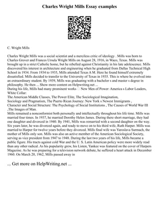 Charles Wright Mills Essay examples
C. Wright Mills
Charles Wright Mills was a social scientist and a merciless critic of ideology . Mills was born to
Charles Grover and Frances Ursula Wright Mills on August 28, 1916, in Waco, Texas. Mills was
brought up in a strict Catholic home, but he rebelled against Christianity in his late adolescence. Mills
discovered his interest in architecture and engineering when he graduated from Dallas Technical High
School in 1934. From 1934 to 1935, Mills attended Texas A M. Here he found himself extremely
dissatisfied. Mills decided to transfer to the University of Texas in 1935. This is where he evolved into
an extraordinary student. By 1939, Mills was graduating with a bachelor s and master s degree in
philosophy. He then ... Show more content on Helpwriting.net ...
During his life, Mills had many prominent works New Men of Power: America s Labor Leaders,
White Collar:
The American Middle Classes, The Power Elite, The Sociological Imagination,
Sociology and Pragmatism, The Puerto Rican Journey: New York s Newest Immigrants ,
Character and Social Structure: The Psychology of Social Institutions , The Causes of World War III
,The Images of Man.
Mills remained a nonconformist both personally and intellectually throughout his life time. Mills was
married four times. In 1937, he married Dorothy Helen James. During there short marriage, they had
one daughter and divorced in 1940. By 1941, Mills was remarried with a second daughter on the way.
Six years later, he was divorced again, and ready to move on to his third wife, Ruth Harper. Mills was
married to Harper for twelve years before they divorced. Mills final wife was Yaroslava Surmach, the
mother of Mills only son. Mills was also an active member of the American Sociological Society,
serving as vice president from 1947 to 1948. During the last two years of his life, Mills became a
public figure. His tracts against cold War and the U. S. Latin American policy were more widely read
than any other radical. As his popularity grew, his Listen, Yankee was featured on the cover of Harpers
Magazine. As he was preparing for a television network debate, he suffered a heart attack in December
1960. On March 20, 1962, Mills passed away in
... Get more on HelpWriting.net ...
 