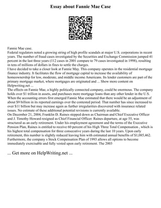 Essay about Fannie Mae Case
Fannie Mae case.
Federal regulators noted a growing string of high profile scandals at major U.S. corporations in recent
years. The number of fraud cases investigated by the Securities and Exchange Commission jumped 41
percent in the last three years (112 cases in 2001 compare to 79 cases investigated in 1998), resulting
in tens of millions of dollars in fines to settle the charges.
I have decided to take a closer look at Fannie May. This company operates in the residential mortgage
finance industry. It facilitates the flow of mortgage capital to increase the availability of
homeownership for low, moderate, and middle income Americans. Its lender customers are part of the
primary mortgage market, where mortgages are originated and ... Show more content on
Helpwriting.net ...
The effects on Fannie Mae, a highly politically connected company, could be enormous. The company
holds over $1 trillion in assets, and purchases more mortgage loans than any other lender in the U.S.
When the accounting errors first emerged Fannie Mae estimated that there would be an adjustment of
about $9 billion in its reported earnings over the contested period. That number has since increased to
over $11 billion but may increase again as further irregularities discovered with insurance related
issues. No estimate of these additional potential revisions is currently available.
On December 21, 2004, Franklin D. Raines stepped down as Chairman and Chief Executive Officer
and J. Timothy Howard resigned as Chief Financial Officer. Raines departure, at age 55, was
structured as an early retirement. Under his employment agreement and the terms of the Executive
Pension Plan, Raines is entitled to receive 60 percent of his High Three Total Compensation , which is
his highest total compensation for three consecutive years during the last 10 years. Upon early
retirement, this number is slightly reduced leaving him with estimated annual benefits of $1,085,462.
Furthermore, the company s Stock Compensation Plan of 1993 allows all options to become
immediately exercisable and fully vested upon early retirement. The 2003
... Get more on HelpWriting.net ...
 