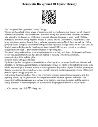 Therapeutic Background Of Equine Therapy
The Therapeutic Background of Equine Therapy
Therapeutic horseback riding, a type of equine assisted psychotherapy, is a form of social, physical
and emotional therapy. In Ancient Greek, horseback riding was a well known treatment for people
who wished to rid themselves of physical or mental ailments. However, it wasn t until 1900 that
therapeutic horseback riding began to be used in Canada and the United States. Nevertheless, after
being introduced, equine therapy slowly gathered momentum across North America and, by 1969, a
group of equine therapists founded the first specialized equestrian therapy centre. In the same year, the
North American Riding for the Handicapped Association (NARHA) was created to coordinate,
recognise and research ... Show more content on Helpwriting.net ...
The act of riding and trusting a horse stimulates cognitive activity and fosters feelings of confidence.
In this way, equine therapy can be a proven method of building self esteem, autonomy,
communication skills and discipline.
Different Forms of Equine Therapy
Equine therapy is a strongly recommended form of therapy for a variety of disabilities, diseases and
disorders. In particular, equine therapy is increasingly popular for people with multiple sclerosis, spina
bifida, traumatological diseases, autism, or down syndrome. Regardless of your disability, your equine
therapy program can be personalised to suit your physical and mental requirements. Some of the most
popular equine therapy programs are:
Instructional horseback riding: This is one of the most common equine therapy programs and it is
regularly used to lay the groundwork for deeper interactions between a patient and horse. This
connection building process can also include horse trainers, equestrian therapists and the patient s
family members. When these people are not included, this program is known as social equine
... Get more on HelpWriting.net ...
 