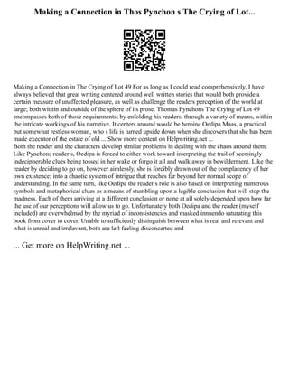 Making a Connection in Thos Pynchon s The Crying of Lot...
Making a Connection in The Crying of Lot 49 For as long as I could read comprehensively, I have
always believed that great writing centered around well written stories that would both provide a
certain measure of unaffected pleasure, as well as challenge the readers perception of the world at
large; both within and outside of the sphere of its prose. Thomas Pynchons The Crying of Lot 49
encompasses both of those requirements; by enfolding his readers, through a variety of means, within
the intricate workings of his narrative. It centers around would be heroine Oedipa Maas, a practical
but somewhat restless woman, who s life is turned upside down when she discovers that she has been
made executor of the estate of old ... Show more content on Helpwriting.net ...
Both the reader and the characters develop similar problems in dealing with the chaos around them.
Like Pynchons reader s, Oedipa is forced to either work toward interpreting the trail of seemingly
indecipherable clues being tossed in her wake or forgo it all and walk away in bewilderment. Like the
reader by deciding to go on, however aimlessly, she is forcibly drawn out of the complacency of her
own existence; into a chaotic system of intrigue that reaches far beyond her normal scope of
understanding. In the same turn, like Oedipa the reader s role is also based on interpreting numerous
symbols and metaphorical clues as a means of stumbling upon a legible conclusion that will stop the
madness. Each of them arriving at a different conclusion or none at all solely depended upon how far
the use of our perceptions will allow us to go. Unfortunately both Oedipa and the reader (myself
included) are overwhelmed by the myriad of inconsistencies and masked innuendo saturating this
book from cover to cover. Unable to sufficiently distinguish between what is real and relevant and
what is unreal and irrelevant, both are left feeling disconcerted and
... Get more on HelpWriting.net ...
 