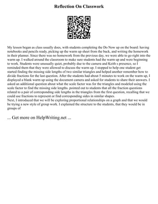 Reflection On Classwork
My lesson began as class usually does, with students completing the Do Now up on the board: having
notebooks and pencils ready, picking up the warm up sheet from the back, and writing the homework
in their planner. Since there was no homework from the previous day, we were able to go right into the
warm up. I walked around the classroom to make sure students had the warm up and were beginning
to work. Students were unusually quiet, probably due to the camera and Keith s presence, so I
reminded them that they were allowed to discuss the warm up. I stopped to help one student get
started finding the missing side lengths of two similar triangles and helped another remember how to
divide fractions for the last question. After the students had about 5 minutes to work on the warm up, I
displayed a blank warm up using the document camera and asked for students to share their answers. I
asked an additional question about what the scale factor was for the triangles and modeled using the
scale factor to find the missing side lengths. pointed out to students that all the fraction questions
related to a pair of corresponding side lengths in the triangles from the first question, recalling that we
could use fractions to represent or find corresponding sides in similar shapes.
Next, I introduced that we will be exploring proportional relationships on a graph and that we would
be trying a new style of group work. I explained the structure to the students, that they would be in
groups of
... Get more on HelpWriting.net ...
 