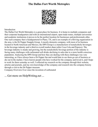 The Dallas Fort Worth Metroplex
Introduction
The Dallas Fort Worth Metroplex is a great place for business. It is home to multiple companies and
their corporate headquarters and with an international airport, open trade routes, multiple universities
and academic institutions it proves to be the perfect location for businesses and professionals alike.
One such company that is headquartered in Plano, TX, and is an example of a thriving organization in
the area, is the Dr Pepper Snapple Group. A mostly domestic company, with most of its business
located in North American and Mexico, the DPS Group is a manufacturer of nonalcoholic beverages
in the beverage industry and is third in overall market share (after Coca Cola and Pepsico). The
beverage industry is steady and growing, but the nonalcoholic beverage portion of the industry is
facing many challenges with carbonated soft drinks declining in sales due to a more health conscious
population. Analyzing the DPS Group and how they are dealing with these challenges was very
interesting, as I have always been a Dr Pepper fan and would hate to see them go out of business or
die out in the market. I have known people who have worked for the company and loved it, and I hope
to work for them someday as well. I collected my research on the company through their website,
articles and journals, and my own knowledge of the company and research into the company history
through a visit to the Dr Pepper museum.
Company Overview Ever since the invention of carbonated
... Get more on HelpWriting.net ...
 