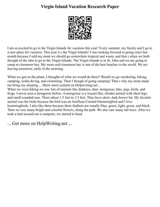 Virgin Island Vacation Research Paper
I am so excited to go to the Virgin Islands for vacation this year! Every summer, my family and I go to
a new place for vacation. This year it s the Virgin Islands! I was looking forward to going since last
month because I told my mom we should go somewhere tropical and warm, and that s when we both
thought of the idea to go to the Virgin Islands. The Virgin Islands is in St. John and we are going to
camp at cinnamon bay. My mom said cinnamon bay is one of the best beaches in the world. We are
leaving tomorrow, early in the morning.
When we got on the plane, I thoughtt of what we would do there? Would we go snorkeling, hiking,
camping, scuba diving, and swimming. Then I though of going camping! That s why my mom made
me bring my sleeping ... Show more content on Helpwriting.net ...
When we were hiking we saw lots of animals like donkeys, deer, mongoose, bats, pigs, birds, and
frogs. I never seen a mongoose before. A mongoose is a weasel like, slender animal with short legs
and small rounded ears. There about 1.5 feet to 3.5 feet. They have short, dark brown fur. My favorite
animal was the birds because the bird was an Antillean Crested Hummingbird and I love
hummingbirds. I also like them because there feathers are usually blue, green, light, green, and black.
Then we saw many bright and colorful flowers, along the path. We also saw many tall trees. After we
took a trail around our a campsite, we started to head
... Get more on HelpWriting.net ...
 