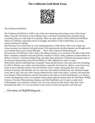 The California Gold Rush Essay
The California Gold Rush
The California Gold Rush of 1849 is one of the most interesting and exiting events of the United
States. From the wild stories of men striking it big, to the heart wrenching tales of people losing
everything, these are what make it so alluring. There are many aspects of the California Gold Rush;
effects on California; individual stories of struggle; and effects on the United States as a young
country looking for stability.
San Francisco was a small town of a few hundred people in 1840, but by 1850 it was a huge city
whose economy was injected with gold money. This rapid growth and development was brought on by
an accidental discovery by James Marshall. ... Show more content on Helpwriting.net ...
The economy of California is still a major risk taking economy, as it was back in the days of the Gold
Rush. Computer companies start and go broke everyday in silicon valley, producers spend millions of
dollars on movies, sometimes hitting it big, and other times going bust. California has gained many of
its traits and characteristics from the Gold Rush of 1849, shaping into what it is today.
What effects did the Gold Rush have on people? Some became forever rich, and some lost everything.
In 1849, California was a rather uncivilized place, especially San Francisco. Miner s came from every
where to try to find their fortune, but most fortunes weren t made mining gold, they were made
because of mining. Sam Brannan was one such man who made his fortune this way. Brannan bought
every shovel, pan, and every other mining related tool he could in the region. A twenty cent metal pan
now became a fifteen dollar pan, and the only place to buy them was from Sam Bannan. Levi Strauss,
a tailor who happened to have very popular canvas pants made his fortune from the Gold Rush. Phillip
Armour, of Armour Meat packing company, and John Studebaker just to name a couple more.
Unfortunately, not everybody could get rich, for every one person that struck it big; there were
thousands that didn t. It is not uncommon to hear stories of men leaving their wife, kids and
... Get more on HelpWriting.net ...
 