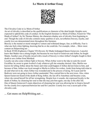 Le Morte d Arthur Essay
The Chivalric Code in Le Morte d?Arthur
An act of chivalry is described as the qualifications or character of the ideal knight. Knights were
expected to uphold this code of conduct. In the English literature Le Morte d?Arthur, French for ?The
Death of Arthur?, by Sir Thomas Malory, the characters display acts of chivalry from beginning to
end. Though the code of chivalry contains many qualities or acts, nevertheless bravery, loyalty, and
courtly love are demonstrated more throughout this literature.
Bravery is the mental or moral strength to venture and withstand danger, fear, or difficulty. Fear is
what one feels when fighting, knowing that he or she could die. For example, when ... Show more
content on Helpwriting.net ...
In Book XVIII (Eighteen), Chapter VII (Seven), Sir Mador kidnapped Queen Guinevere. Lancelot
knew that Mador was a strong knight, but because he was loyal to Guinevere and Arthur, he fought
Mador. Another case of loyalty mixed with a touch of bravery is when Arthur?s knights fought to their
death to save Arthur from Mordred.
Loyalty can also come without fight or bravery. When Arthur went to the lake to seek the sword
Excalibur, he swore to grant Avalon?s Lady whatever gift she someday desired. Also, Merlin was
known for telling Arthur about the future and what could happen if Arthur did not listen to him, and
because of that, Arthur was loyal enough to Merlin to follow his wishes. Aside from being told what to
do and what not to do, when Arthur was wounded and in the process of dying, Sir Lucan and Sir
Bedivere were not going to leave Arthur unattended. They carried him to the next town. Also, when
Queen Guinevere heard of the death of King Arthur, she ran off to Amesbury and became a nun,
where she cursed herself for all her wrongdoing. Despite how it sounds, she expressed loyalty to the
death of Arthur, by cleansing her soul so that she may join him again, one day in the after life.
One of Queen Guinevere?s main objectives of cleansing her soul was allowing her to forgive herself
for the courtly love expressed between her and Sir Lancelot. Courtly love was a secret part of the
chivalric code.
... Get more on HelpWriting.net ...
 