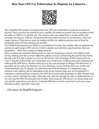 How Does GPS Use Trilateration To Pinpoint An Unknown...
This simplified 2D example will demonstrate how GPS uses trilateration to pinpoint an unknown
location. Once a receiver has locked in onto a satellite, the unknown position may be anywhere within
the radius of 1000 km of satellite one. The receiver picks up a signal from a second satellite and
calculates the range as 1200 km. The position has been narrowed down to two positions; where the
ranges intersect. If the receiver picks up another satellite, the unknown position can be found by
calculating where all three distances are possible.
The Global Positioning System (GPS) is a constellation of twenty four satellites that can pinpoint any
position on earth using a GPS receiver. Used to calculate exact position, speed and time, there are
tremendous ... Show more content on Helpwriting.net ...
Many accidents are caused by distracted drivers who are attempting to punch in the address while
driving. Making sure that you have added the address correctly and knowing the general route before
driving is the first step to proper use of your GPS device. Take advantage of GPS systems that use
voice. Using this feature helps one to keep their eyes on the road, avoiding unnecessary distraction by
looking at the GPS device. Another safety tip is to put your passenger in charge of the directions. A
passenger can be used as an alternative to voice directions, so one can keep their eyes on the road.
Understand there may be changes not reflected on the GPS information. It is important to pay
attention to the roadway and not depending on the device because maps may not be updated.It is
important to understand how to operate your GPS device and to take advantage of safety features such
as voice control. YouTube has many videos that may walk one through the steps to understand how to
use your specific GPS.The principal rule of safety when using the GPS device is to always keep your
eyes and the road and not your device. Using the GPS device can be a great tool to get you to your
destination safely, especially when used
... Get more on HelpWriting.net ...
 