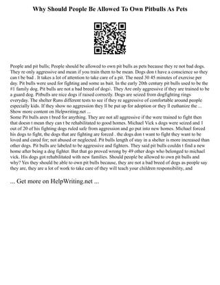 Why Should People Be Allowed To Own Pitbulls As Pets
People and pit bulls; People should be allowed to own pit bulls as pets because they re not bad dogs.
They re only aggressive and mean if you train them to be mean. Dogs don t have a conscience so they
can t be bad . It takes a lot of attention to take care of a pit. The need 30 45 minutes of exercise per
day. Pit bulls were used for fighting and some as bait. In the early 20th century pit bulls used to be the
#1 family dog. Pit bulls are not a bad breed of dogs. They Are only aggressive if they are trained to be
a guard dog. Pitbulls are nice dogs if raised correctly. Dogs are seized from dogfighting rings
everyday. The shelter Runs different tests to see if they re aggressive of comfortable around people
especially kids. If they show no aggression they ll be put up for adoption or they ll euthanize the ...
Show more content on Helpwriting.net ...
Some Pit bulls aren t bred for anything. They are not all aggressive if the were trained to fight then
that doesn t mean they can t be rehabilitated to good homes. Michael Vick s dogs were seized and 1
out of 20 of his fighting dogs ruled safe from aggression and go put into new homes. Michael forced
his dogs to fight, the dogs that are fighting are forced . the dogs don t want to fight they want to be
loved and cared for; not abused or neglected. Pit bulls length of stay in a shelter is more increased than
other dogs. Pit bulls are labeled to be aggressive and fighters. They said pit bulls couldn t find a new
home after being a dog fighter. But that go proved wrong by 49 other dogs who belonged to michael
vick. His dogs got rehabilitated with new families. Should people be allowed to own pit bulls and
why? Yes they should be able to own pit bulls because, they are not a bad breed of dogs as people say
they are, they are a lot of work to take care of they will teach your children responsibility, and
... Get more on HelpWriting.net ...
 