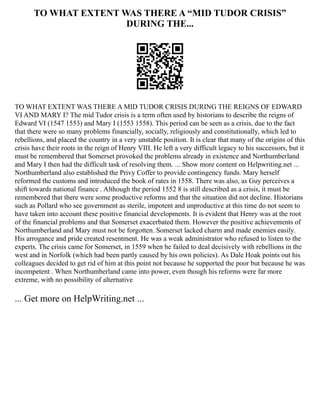 TO WHAT EXTENT WAS THERE A “MID TUDOR CRISIS”
DURING THE...
TO WHAT EXTENT WAS THERE A MID TUDOR CRISIS DURING THE REIGNS OF EDWARD
VI AND MARY I? The mid Tudor crisis is a term often used by historians to describe the reigns of
Edward VI (1547 1553) and Mary I (1553 1558). This period can be seen as a crisis, due to the fact
that there were so many problems financially, socially, religiously and constitutionally, which led to
rebellions, and placed the country in a very unstable position. It is clear that many of the origins of this
crisis have their roots in the reign of Henry VIII. He left a very difficult legacy to his successors, but it
must be remembered that Somerset provoked the problems already in existence and Northumberland
and Mary I then had the difficult task of resolving them. ... Show more content on Helpwriting.net ...
Northumberland also established the Privy Coffer to provide contingency funds. Mary herself
reformed the customs and introduced the book of rates in 1558. There was also, as Guy perceives a
shift towards national finance . Although the period 1552 8 is still described as a crisis, it must be
remembered that there were some productive reforms and that the situation did not decline. Historians
such as Pollard who see government as sterile, impotent and unproductive at this time do not seem to
have taken into account these positive financial developments. It is evident that Henry was at the root
of the financial problems and that Somerset exacerbated them. However the positive achievements of
Northumberland and Mary must not be forgotten. Somerset lacked charm and made enemies easily.
His arrogance and pride created resentment. He was a weak administrator who refused to listen to the
experts. The crisis came for Somerset, in 1559 when he failed to deal decisively with rebellions in the
west and in Norfolk (which had been partly caused by his own policies). As Dale Hoak points out his
colleagues decided to get rid of him at this point not because he supported the poor but because he was
incompetent . When Northumberland came into power, even though his reforms were far more
extreme, with no possibility of alternative
... Get more on HelpWriting.net ...
 