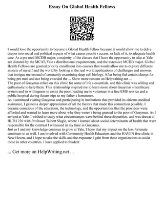 Essay On Global Health Fellows
I would love the opportunity to become a Global Health Fellow because it would allow me to delve
deeper into social and political aspects of what causes people s access, or lack of it, to adequate health
care. As a pre med MCDB major, a majority of the classes that I have the opportunity to take at Yale
are dictated by the MCAT, Yale s distributional requirements, and the extensive MCDB major. Global
Health Fellows are granted priority enrollment into courses that would allow me to explore different
aspects of myself and the world by looking at the real world applications of challenges and answers
that intrigue me instead of constantly examining deep cell biology. After being fed certain classes for
being pre med and not being awarded the ... Show more content on Helpwriting.net ...
The poor of Guaymas relied on this clinic for some of life s essentials, and this clinic was willing and
enthusiastic to help them. This relationship inspired me to learn more about Guaymas s healthcare
system and its willingness to assist the poor, leading me to volunteer in a free EMS service and a
public hospital during future trips to my father s hometown.
As I continued visiting Guaymas and participating in institutions that provided its citizens medical
assistance, I gained a deeper appreciation of all the factors that made this connection possible. I
became conscious of the education, the technology, and the opportunities that the providers were
afforded and wanted to learn more about why they weren t being granted to the poor of Guaymas. As I
arrived at Yale, I wished to study what circumstances were behind these disparities, and was drawn to
HLTH 230 with Professor Talbert Slagle, where I learned about social determinants of health that were
responsible for the contrast I witnessed in my time in Guaymas.
Just as I and my knowledge continue to grow at Yale, I hope that my impact on the less fortunate
continues to as well. I am involved with Community Health Educators and the HAVEN free clinic in
New Haven, and I hope to take the skills and the exposure I gain from these organizations to assist
those in other countries. I have applied to Student
... Get more on HelpWriting.net ...
 