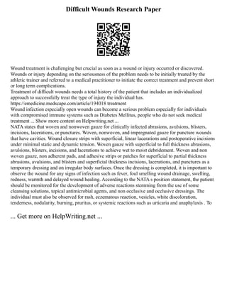 Difficult Wounds Research Paper
Wound treatment is challenging but crucial as soon as a wound or injury occurred or discovered.
Wounds or injury depending on the seriousness of the problem needs to be initially treated by the
athletic trainer and referred to a medical practitioner to initiate the correct treatment and prevent short
or long term complications.
Treatment of difficult wounds needs a total history of the patient that includes an individualized
approach to successfully treat the type of injury the individual has.
https://emedicine.medscape.com/article/194018 treatment
Wound infection especially open wounds can become a serious problem especially for individuals
with compromised immune systems such as Diabetes Mellitus, people who do not seek medical
treatment ... Show more content on Helpwriting.net ...
NATA states that woven and nonwoven gauze for clinically infected abrasions, avulsions, blisters,
incisions, lacerations, or punctures. Woven, nonwoven, and impregnated gauze for puncture wounds
that have cavities. Wound closure strips with superficial, linear lacerations and postoperative incisions
under minimal static and dynamic tension. Woven gauze with superficial to full thickness abrasions,
avulsions, blisters, incisions, and lacerations to achieve wet to moist debridement. Woven and non
woven gauze, non adherent pads, and adhesive strips or patches for superficial to partial thickness
abrasions, avulsions, and blisters and superficial thickness incisions, lacerations, and punctures as a
temporary dressing and on irregular body surfaces. Once the dressing is completed, it is important to
observe the wound for any signs of infection such as fever, foul smelling wound drainage, swelling,
redness, warmth and delayed wound healing. According to the NATA s position statement, the patient
should be monitored for the development of adverse reactions stemming from the use of some
cleansing solutions, topical antimicrobial agents, and non occlusive and occlusive dressings. The
individual must also be observed for rash, eczematous reaction, vesicles, white discoloration,
tenderness, nodularity, burning, pruritus, or systemic reactions such as urticaria and anaphylaxis . To
... Get more on HelpWriting.net ...
 