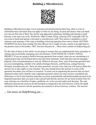 Building a Microbrewery
Building a Microbrewery http://www.cemcorp.com/articles/articles.htm Class, there is a lot of
information here and much does not apply to what we are doing. So pick and choose what you think
you can use Part one of three The step by step approach to planning, building and running a small
brewery is the only way to fly. Written by: Mike Coulter, P.Eng. cemcorp LTD. Copyright 1987 So
you want to build and operate a brewpub or microbrewery, huh? This article is intended as a brief
reference and summary of the steps to building a brewing operation from start to finish. GETTING
STARTED You have been reading The New Brewer for a couple of years, maybe even right back to
the premier issue in November, 1983. You have become an ... Show more content on Helpwriting.net
...
For the sake of space in this article we are going to assume that you understand the basic principles in
starting and successfully managing your own business. FUNCTIONS OF A NEW CAPITAL
PROJECT If you are going to build a brewing operation from scratch, what you are considering is a
capital project that can be broken down into nine basic functions. Each function must be managed
properly, from conceptualization to start up. Whatever the type, form, style of brewing operation that
you are contemplating, whether it be called a boutique brewery, craft brewery, cottage brewery,
brewpub, microbrewery, etc., there are many questions, not just a few, that you will need to obtain the
answers for as they apply to your situation. You may already know the answers to some of the
questions but others you will have to research. To assist you in organizing the answers that you have
obtained to date and to identify some important questions which you may not have considered, the
following is a list of nine function steps that you must systematically and professionally proceed to do.
Important questions that you need to ask yourself and find the answers for are listed in point form for
your reference as a checklist of topics, problems, etc. to be covered under each function. The only
difference between the answers for the brewpub as compared to the mini brewery will be the depth
and detail of the answers, but the questions are common to all new brewery ventures. The answers
... Get more on HelpWriting.net ...
 