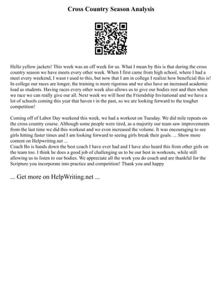 Cross Country Season Analysis
Hello yellow jackets! This week was an off week for us. What I mean by this is that during the cross
country season we have meets every other week. When I first came from high school, where I had a
meet every weekend, I wasn t used to this, but now that I am in college I realize how beneficial this is!
In college our races are longer, the training is more rigorous and we also have an increased academic
load as students. Having races every other week also allows us to give our bodies rest and then when
we race we can really give our all. Next week we will host the Friendship Invitational and we have a
lot of schools coming this year that haven t in the past, so we are looking forward to the tougher
competition!
Coming off of Labor Day weekend this week, we had a workout on Tuesday. We did mile repeats on
the cross country course. Although some people were tired, as a majority our team saw improvements
from the last time we did this workout and we even increased the volume. It was encouraging to see
girls hitting faster times and I am looking forward to seeing girls break their goals. ... Show more
content on Helpwriting.net ...
Coach Bo is hands down the best coach I have ever had and I have also heard this from other girls on
the team too. I think he does a good job of challenging us to be our best in workouts, while still
allowing us to listen to our bodies. We appreciate all the work you do coach and are thankful for the
Scripture you incorporate into practice and competition! Thank you and happy
... Get more on HelpWriting.net ...
 