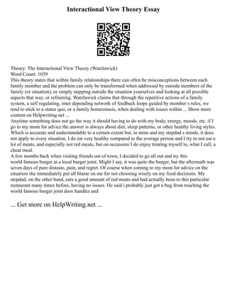Interactional View Theory Essay
Theory: The Interactional View Theory (Watzlawick)
Word Count: 1039
This theory states that within family relationships there can often be misconceptions between each
family member and the problem can only be transformed when addressed by outside members of the
family (or situation), or simply stepping outside the situation yourselves and looking at all possible
aspects that way, or reframing. Watzlawick claims that through the repetitive actions of a family
system, a self ­
regulating, inter ­
depending network of feedback loops guided by member s rules, we
tend to stick to a status quo, or a family homeostasis, when dealing with issues within ... Show more
content on Helpwriting.net ...
Anytime something does not go the way it should having to do with my body, energy, moods, etc. if I
go to my mom for advice the answer is always about diet, sleep patterns, or other healthy living styles.
Which is accurate and understandable to a certain extent but, in mine and my stepdad s minds, it does
not apply to every situation. I do eat very healthy compared to the average person and I try to not eat a
lot of meats, and especially not red meats, but on occassion I do enjoy treating myself to, what I call, a
cheat meal.
A few months back when visiting friends out of town, I decided to go all out and try this
world ­
famous burger at a local burger joint. Might I say, it was quite the burger, but the aftermath was
seven days of pure distaste, pain, and regret. Of course when coming to my mom for advice on the
situation she immediately put all blame on me for not choosing wisely on my food decisions. My
stepdad, on the other hand, eats a good amount of red meats and had actually been to this particular
restaurant many times before, having no issues. He said i probably just got a bug from touching the
world famous burger joint door handles and
... Get more on HelpWriting.net ...
 