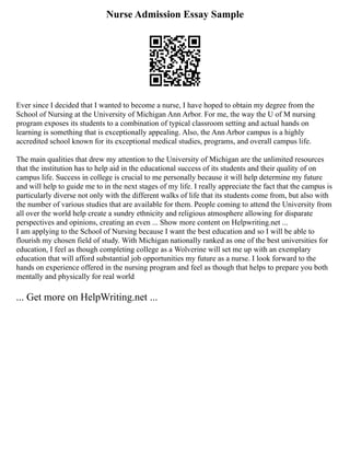 Nurse Admission Essay Sample
Ever since I decided that I wanted to become a nurse, I have hoped to obtain my degree from the
School of Nursing at the University of Michigan Ann Arbor. For me, the way the U of M nursing
program exposes its students to a combination of typical classroom setting and actual hands on
learning is something that is exceptionally appealing. Also, the Ann Arbor campus is a highly
accredited school known for its exceptional medical studies, programs, and overall campus life.
The main qualities that drew my attention to the University of Michigan are the unlimited resources
that the institution has to help aid in the educational success of its students and their quality of on
campus life. Success in college is crucial to me personally because it will help determine my future
and will help to guide me to in the next stages of my life. I really appreciate the fact that the campus is
particularly diverse not only with the different walks of life that its students come from, but also with
the number of various studies that are available for them. People coming to attend the University from
all over the world help create a sundry ethnicity and religious atmosphere allowing for disparate
perspectives and opinions, creating an even ... Show more content on Helpwriting.net ...
I am applying to the School of Nursing because I want the best education and so I will be able to
flourish my chosen field of study. With Michigan nationally ranked as one of the best universities for
education, I feel as though completing college as a Wolverine will set me up with an exemplary
education that will afford substantial job opportunities my future as a nurse. I look forward to the
hands on experience offered in the nursing program and feel as though that helps to prepare you both
mentally and physically for real world
... Get more on HelpWriting.net ...
 
