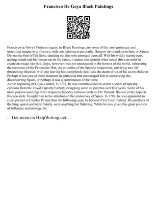 Francisco De Goya Black Paintings
Francisco de Goya s Pinturas negras, or Black Paintings, are some of the most grotesque and
unsettling images in art history, with one painting in particular, Saturno devorando a su hijo, or Saturn
Devouring One of His Sons, standing out the most amongst them all. With his wildly staring eyes,
gaping mouth and half eaten son in his hands, it makes one wonder what would drive an artist to
create an image like this. Goya, however, was not uneducated in the horrors of the world, witnessing
the travesties of the Peninsular War, the atrocities of the Spanish Inquisition, surviving two life
threatening illnesses, with one leaving him completely deaf, and the death of six of his seven children.
Perhaps it was one of these instances in particular that encouraged him to conceiving this
disconcerting figure, or perhaps it was a combination of the three.
At the beginning of Goya s career, in 1777, he was commissioned to create a series of tapestry
cartoons from the Royal Tapestry Factory, designing some 42 patterns over five years. Some of his
more popular paintings were originally tapestry cartoons such as The Parasol. His use of the popular
Rococo style, brought him to the attention of the aristocracy of Spain. In 1789, he was appointed to
court painter to Charles IV and then the following year, he became First Court Painter. His portraits of
the king, queen and royal family, were anything but flattering. While he was given this great position
of influence and prestige, he
... Get more on HelpWriting.net ...
 