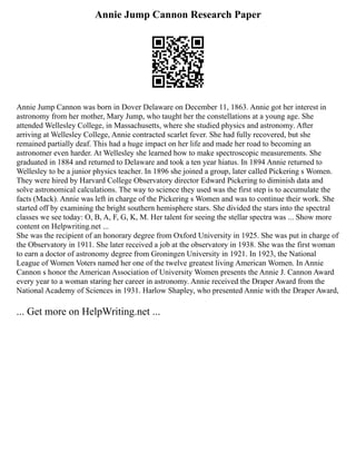 Annie Jump Cannon Research Paper
Annie Jump Cannon was born in Dover Delaware on December 11, 1863. Annie got her interest in
astronomy from her mother, Mary Jump, who taught her the constellations at a young age. She
attended Wellesley College, in Massachusetts, where she studied physics and astronomy. After
arriving at Wellesley College, Annie contracted scarlet fever. She had fully recovered, but she
remained partially deaf. This had a huge impact on her life and made her road to becoming an
astronomer even harder. At Wellesley she learned how to make spectroscopic measurements. She
graduated in 1884 and returned to Delaware and took a ten year hiatus. In 1894 Annie returned to
Wellesley to be a junior physics teacher. In 1896 she joined a group, later called Pickering s Women.
They were hired by Harvard College Observatory director Edward Pickering to diminish data and
solve astronomical calculations. The way to science they used was the first step is to accumulate the
facts (Mack). Annie was left in charge of the Pickering s Women and was to continue their work. She
started off by examining the bright southern hemisphere stars. She divided the stars into the spectral
classes we see today: O, B, A, F, G, K, M. Her talent for seeing the stellar spectra was ... Show more
content on Helpwriting.net ...
She was the recipient of an honorary degree from Oxford University in 1925. She was put in charge of
the Observatory in 1911. She later received a job at the observatory in 1938. She was the first woman
to earn a doctor of astronomy degree from Groningen University in 1921. In 1923, the National
League of Women Voters named her one of the twelve greatest living American Women. In Annie
Cannon s honor the American Association of University Women presents the Annie J. Cannon Award
every year to a woman staring her career in astronomy. Annie received the Draper Award from the
National Academy of Sciences in 1931. Harlow Shapley, who presented Annie with the Draper Award,
... Get more on HelpWriting.net ...
 