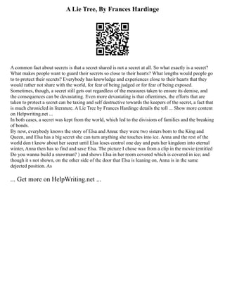 A Lie Tree, By Frances Hardinge
A common fact about secrets is that a secret shared is not a secret at all. So what exactly is a secret?
What makes people want to guard their secrets so close to their hearts? What lengths would people go
to to protect their secrets? Everybody has knowledge and experiences close to their hearts that they
would rather not share with the world, for fear of being judged or for fear of being exposed.
Sometimes, though, a secret still gets out regardless of the measures taken to ensure its demise, and
the consequences can be devastating. Even more devastating is that oftentimes, the efforts that are
taken to protect a secret can be taxing and self destructive towards the keepers of the secret, a fact that
is much chronicled in literature. A Lie Tree by Frances Hardinge details the toll ... Show more content
on Helpwriting.net ...
In both cases, a secret was kept from the world, which led to the divisions of families and the breaking
of bonds.
By now, everybody knows the story of Elsa and Anna: they were two sisters born to the King and
Queen, and Elsa has a big secret she can turn anything she touches into ice. Anna and the rest of the
world don t know about her secret until Elsa loses control one day and puts her kingdom into eternal
winter, Anna then has to find and save Elsa. The picture I chose was from a clip in the movie (entitled
Do you wanna build a snowman? ) and shows Elsa in her room covered which is covered in ice; and
though it s not shown, on the other side of the door that Elsa is leaning on, Anna is in the same
dejected position. As
... Get more on HelpWriting.net ...
 