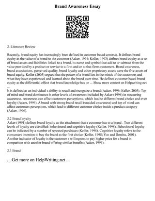 Brand Awareness Essay
2. Literature Review
Recently, brand equity has increasingly been defined in customer based contexts. It defines brand
equity as the value of a brand to the customer (Aaker, 1991; Keller, 1993) defines brand equity as a set
of brand assets and liabilities linked to a brand, its name and symbol that add to or subtract from the
value provided by a product or service to a firm and/or to that firms customers. Brand awareness,
brand associations, perceived quality, brand loyalty and other proprietary assets were the five assets of
brand equity. Keller (2003) argued that the power of a brand lies in the minds of the customers and
what they have experienced and learned about the brand over time. He defines customer based brand
equity as the differential effect that brand knowledge has on ... Show more content on Helpwriting.net
...
It is defined as an individual s ability to recall and recognize a brand (Aaker, 1996; Keller, 2003). Top
of mind and brand dominance is other levels of awareness included by Aaker (1996) in measuring
awareness. Awareness can affect customers perceptions, which lead to different brand choice and even
loyalty (Aaker, 1996). A brand with strong brand recall (unaided awareness) and top of mind can
affect customers perceptions, which lead to different customer choice inside a product category
(Aaker, 1996).
2.2 Brand loyalty
Aaker (1991) defines brand loyalty as the attachment that a customer has to a brand . Two different
levels of loyalty are classified: behavioural and cognitive loyalty (Keller, 1998). Behavioural loyalty
can be indicated by a number of repeated purchases (Keller, 1998). Cognitive loyalty refers to the
consumers intention to buy the brand as the first choice (Keller, 1998; Yoo and Donthu, 2001).
Another indicator of loyalty is the customer s willingness to pay higher price for a brand in
comparison with another brand offering similar benefits (Aaker, 1996).
2.3 Brand
... Get more on HelpWriting.net ...
 