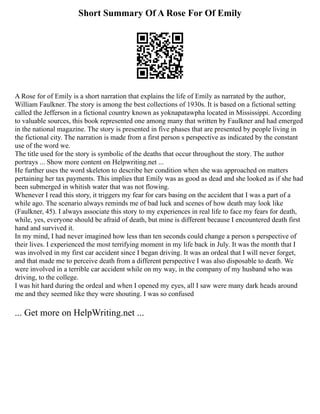 Short Summary Of A Rose For Of Emily
A Rose for of Emily is a short narration that explains the life of Emily as narrated by the author,
William Faulkner. The story is among the best collections of 1930s. It is based on a fictional setting
called the Jefferson in a fictional country known as yoknapatawpha located in Mississippi. According
to valuable sources, this book represented one among many that written by Faulkner and had emerged
in the national magazine. The story is presented in five phases that are presented by people living in
the fictional city. The narration is made from a first person s perspective as indicated by the constant
use of the word we.
The title used for the story is symbolic of the deaths that occur throughout the story. The author
portrays ... Show more content on Helpwriting.net ...
He further uses the word skeleton to describe her condition when she was approached on matters
pertaining her tax payments. This implies that Emily was as good as dead and she looked as if she had
been submerged in whitish water that was not flowing.
Whenever I read this story, it triggers my fear for cars basing on the accident that I was a part of a
while ago. The scenario always reminds me of bad luck and scenes of how death may look like
(Faulkner, 45). I always associate this story to my experiences in real life to face my fears for death,
while, yes, everyone should be afraid of death, but mine is different because I encountered death first
hand and survived it.
In my mind, I had never imagined how less than ten seconds could change a person s perspective of
their lives. I experienced the most terrifying moment in my life back in July. It was the month that I
was involved in my first car accident since I began driving. It was an ordeal that I will never forget,
and that made me to perceive death from a different perspective I was also disposable to death. We
were involved in a terrible car accident while on my way, in the company of my husband who was
driving, to the college.
I was hit hard during the ordeal and when I opened my eyes, all I saw were many dark heads around
me and they seemed like they were shouting. I was so confused
... Get more on HelpWriting.net ...
 