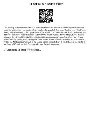 The Snowies Research Paper
The country and continent Australia is a cluster of incredible beauties whether they are the natural
ones like as the snowy mountains of new south wales popularly known as The Snowies , The Coober
Peddy which is famous as the Opal Capital of the World , The Great Barrier Reef etc. and along with
these the man made wonders such as Sydney Opera House, Sydney Harbor Bridge, Royal Botanic
Gardens, Royal Exhibition Buildings, Shrine of Remembrance etc. Apart from the Sydney Opera
House and the Sydney Harbor Bridge all other famous places which are stated above were situated
within the Melbourne city, which is the second hugely populated city of Australia. It is the capital of
the State of Victoria and it is famous for its arts, festivals, education,
... Get more on HelpWriting.net ...
 
