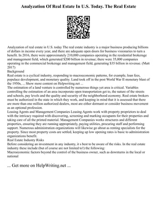 Analyzation Of Real Estate In U.S. Today. The Real Estate
Analyzation of real estate in U.S. today The real estate industry is a major business producing billions
of dollars in income every year, and there are adequate open doors for business visionaries to turn a
benefit. In 2016, there were approximately 210,000 companies operating in the residential brokerage
and management field, which generated $200 billion in revenue; there were 35,000 companies
operating in the commercial brokerage and management field, generating $35 billion in revenue. (Matt
2017)
Background
Real estate is a cyclical industry, responding to macroeconomic patterns, for example, loan fees,
populace development, and monetary quality. Land took off in the post World War II monetary blast of
the 1950s, ... Show more content on Helpwriting.net ...
The estimation of a land venture is controlled by numerous things yet area is critical. Variables
controlling the estimation of an area incorporate open transportation get to, the nature of the streets
and schools, pay levels and the quality and security of the neighborhood economy. Real estate brokers
must be authorized in the state in which they work, and keeping in mind that it is assessed that there
are more than one million authorized dealers, most are either dormant or consider business movement
as an optional profession.
Leasing Agents and Management Companies Leasing Agents work with property proprietors to deal
with the intricacy required with discovering, screening and marking occupants for their properties and
taking care of all the printed material. Management Companies works structures and different
properties, ensuring they are running appropriately, paying utilities, procuring staff and performing
support. Numerous administration organizations will likewise go about as renting specialists for the
property. Since most property costs are settled, keeping up low opening rates is basic to administration
organizations benefit.
Real Estate Industry Risks
Before considering an investment in any industry, it s best to be aware of the risks. In the real estate
industry these include (but of course are not limited to!) the following:
Macroeconomic factors beyond the control of the business owner, such as downturns in the local or
national
... Get more on HelpWriting.net ...
 