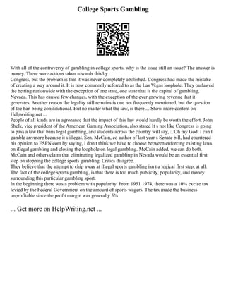 College Sports Gambling
With all of the controversy of gambling in college sports, why is the issue still an issue? The answer is
money. There were actions taken towards this by
Congress, but the problem is that it was never completely abolished. Congress had made the mistake
of creating a way around it. It is now commonly referred to as the Las Vegas loophole. They outlawed
the betting nationwide with the exception of one state, one state that is the capital of gambling,
Nevada. This has caused few changes, with the exception of the ever growing revenue that it
generates. Another reason the legality still remains is one not frequently mentioned, but the question
of the ban being constitutional. But no matter what the law, is there ... Show more content on
Helpwriting.net ...
People of all kinds are in agreeance that the impact of this law would hardly be worth the effort. John
Shelk, vice president of the American Gaming Association, also stated It s not like Congress is going
to pass a law that bans legal gambling, and students across the country will say, ‘Oh my God, I can t
gamble anymore because it s illegal. Sen. McCain, co author of last year s Senate bill, had countered
his opinion to ESPN.com by saying, I don t think we have to choose between enforcing existing laws
on illegal gambling and closing the loophole on legal gambling. McCain added, we can do both.
McCain and others claim that eliminating legalized gambling in Nevada would be an essential first
step on stopping the college sports gambling. Critics disagree.
They believe that the attempt to chip away at illegal sports gambling isn t a logical first step, at all.
The fact of the college sports gambling, is that there is too much publicity, popularity, and money
surrounding this particular gambling sport.
In the beginning there was a problem with popularity. From 1951 1974, there was a 10% excise tax
levied by the Federal Government on the amount of sports wagers. The tax made the business
unprofitable since the profit margin was generally 5%
... Get more on HelpWriting.net ...
 