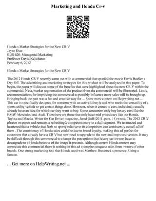 Marketing and Honda Cr-v
Honda s Market Strategies for the New CR V
Jayne Diaz
BUS 620: Managerial Marketing
Professor David Kalicharan
February 6, 2012
Honda s Market Strategies for the New CR V
The 2012 Honda CR V recently came out with a commercial that spoofed the movie Ferris Bueller s
Day Off. The advertising and marketing strategies for this product will be analyzed in this paper. To
begin, the paper will discuss some of the benefits that were highlighted about the new CR V within the
commercial. Next, market segmentation of the product from the commercial will be illustrated. Lastly,
recommendations for improving the commercial to possibly influence more sales will be brought up.
Bringing back the past was a fun and creative way for ... Show more content on Helpwriting.net ...
This car is specifically designed for someone with an active lifestyle and who needs the versatility of a
sports utility vehicle to get certain things done. However, when it comes to cars, individuals usually
already have an idea for which car they want to buy. Some consumers only buy luxury cars like the
BMW, Mercedes, and Audi. Then there are those that only have mid priced cars like the Honda,
Toyota and Mazda. Writer for Car Driver magazine, Jared Gull (2011, para. 14) wrote, The 2012 CR V
pleases on paper and remains a refreshingly competent entry in a dull segment. We re amazed and
heartened that a vehicle that feels so sporty relative to its competitors can consistently outsell all of
them . The consistency of Honda sales could be due to brand loyalty, making this ad perfect for
customers that already have a CR V but now need to upgrade to the new and improved version. It may
be difficult through this commercial to change the perceptions that luxury car owners have to
downgrade to a Honda because of the image it presents. Although current Honda owners may
appreciate this commercial there is nothing in this ad to inspire conquest sales from owners of other
brands. One strong marketing tool that Honda used was Matthew Broderick s presence. Using a
famous
... Get more on HelpWriting.net ...
 