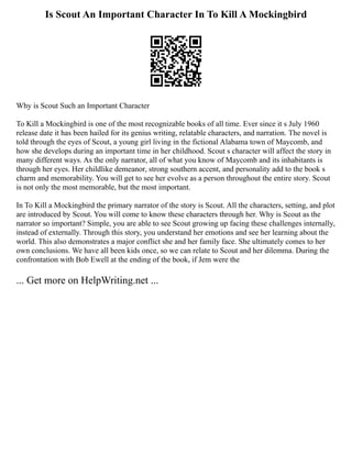 Is Scout An Important Character In To Kill A Mockingbird
Why is Scout Such an Important Character
To Kill a Mockingbird is one of the most recognizable books of all time. Ever since it s July 1960
release date it has been hailed for its genius writing, relatable characters, and narration. The novel is
told through the eyes of Scout, a young girl living in the fictional Alabama town of Maycomb, and
how she develops during an important time in her childhood. Scout s character will affect the story in
many different ways. As the only narrator, all of what you know of Maycomb and its inhabitants is
through her eyes. Her childlike demeanor, strong southern accent, and personality add to the book s
charm and memorability. You will get to see her evolve as a person throughout the entire story. Scout
is not only the most memorable, but the most important.
In To Kill a Mockingbird the primary narrator of the story is Scout. All the characters, setting, and plot
are introduced by Scout. You will come to know these characters through her. Why is Scout as the
narrator so important? Simple, you are able to see Scout growing up facing these challenges internally,
instead of externally. Through this story, you understand her emotions and see her learning about the
world. This also demonstrates a major conflict she and her family face. She ultimately comes to her
own conclusions. We have all been kids once, so we can relate to Scout and her dilemma. During the
confrontation with Bob Ewell at the ending of the book, if Jem were the
... Get more on HelpWriting.net ...
 