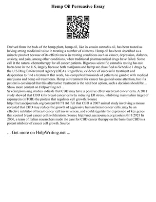 Hemp Oil Persuasive Essay
Derived from the buds of the hemp plant, hemp oil, like its cousin cannabis oil, has been touted as
having strong medicinal value in treating a number of ailments. Hemp oil has been described as a
miracle product because of its effectiveness in treating conditions such as cancer, depression, diabetes,
anxiety, and pain, among other conditions, when traditional pharmaceutical drugs have failed. Some
call it the natural chemotherapy for all cancer patients. Rigorous scientific cannabis testing has not
been done in the U.S, largely because both marijuana and hemp are classified as Schedule 1 drugs by
the U.S Drug Enforcement Agency (DEA). Regardless, evidence of successful treatment and
desperation to find a treatment that work, has compelled thousands of patients to gamble with medical
marijuana and hemp oil treatments. Hemp oil treatment for cancer has gained some attention, but if a
patient is convinced that this alternative treatment is the next best option, such a decision should be ...
Show more content on Helpwriting.net ...
Several promising studies indicate that CBD may have a positive effect on breast cancer cells. A 2011
study showed that CBD kills breast cancer cells by inducing ER stress, inhibiting mammalian target of
rapamycin (mTOR) the protein that regulates cell growth. Source
http://mct.aacrjournals.org/content/10/7/1161.full that CBD A 2007 animal study involving a mouse
revealed that CBD may reduce the growth of aggressive human breast cancer cells, may be an
effective inhibitor of breast cancer cell invasiveness, and could regulate the expression of key genes
that control breast cancer cell proliferation. Source http://mct.aacrjournals.org/content/6/11/2921 In
2006, a team of Italian researchers made the case for CBD cancer therapy on the basis that CBD is a
potent inhibitor of cancer cell growth. Source
... Get more on HelpWriting.net ...
 