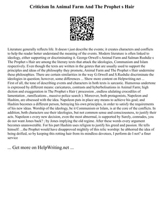 Criticism In Animal Farm And The Prophet s Hair
Literature generally reflects life. It doesn t just describe the events; it creates characters and conflicts
to help the reader better understand the meaning of the events. Modern literature is often linked to
ideology, either supporting or discriminating it. George Orwell s Animal Farm and Salman Rushdie s
The Prophet s Hair are among the literary texts that attack the ideologies, Communism and Islam
respectively. Even though the texts are written in the genres that are usually used to support the
principles and ideas of the philosophy they promote, Animal Farm and The Prophet s Hair undermine
these philosophies. There are certain similarities in the way G.Orwell and S.Rushdie discriminate the
ideologies in question; however, some differences ... Show more content on Helpwriting.net ...
First of all, the tone of describing events and characters in both texts is sarcastic. Humorous undertone
is expressed by different means: caricatures, contrasts and hyberbolisations in Animal Farm; high
diction and exaggeration in The Prophet s Hair ( procession , endless ululating crocodiles of
lamentation , ramifications , massive police search ). Moreover, both protagonists, Napoleon and
Hashim, are obsessed with the idea. Napoleon puts in place any means to achieve his goal; and
Hashim becomes a different person, betraying his own principles, in order to satisfy the requirements
of his new ideas. Worship of the ideology, be it Communism or Islam, is at the core of the conflicts. In
addition, both characters use their ideologies, but not common sense and consciousness, to justify their
acts. Napoleon s every new decision, even the most abnormal, is supported by Surely, comrades, you
do not want Jones back? ; by Jones implying the old regime. After these words every argument
becomes unanswerable. For his part Hashim uses religion to justify his greed and passion. He tells
himself: ...the Prophet would have disapproved mightily of this relic worship: he abhorred the idea of
being deified, so by keeping this rotting hair from its mindless devotees, I perform do I not? a finer
service
... Get more on HelpWriting.net ...
 