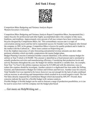 Jet2 Task 2 Essay
Competition Bikes Budgeting and Variance Analysis Report
Western Governor s University
Competition Bikes Budgeting and Variance Analysis Report Competition Bikes, Incorporated (Inc.)
makes bicycles for professional and other highly accomplished riders who compete in bike races,
biathlons, and triathlons. Approximately sixty percent of all race winners have been victorious using
bicycles designed by Competitions Bikes, Inc. This extraordinary success rate is a topic of
conversation among racers and has led to exponential success for founder Larry Ferguson who formed
the company in 2001 in his garage. Competition Bikes is known for quality products and is leader in
the market with the CarbonLite ... Show more content on Helpwriting.net ...
Even the slightest inaccuracy of sales forecasting and potential revenue amounts can skew other
pertinent schedules which inevitably compromises the master budget plans.
Budget Planning Concerns Continued Another concern identified, is the utilities expense budget for
utilities in Year 9 which is $150,000. This amount is identified as a fixed amount and is unrelated to
actually production activities and manufacturing efficiency. Considering that production levels and
activity fluctuates throughout the year, the budget for utilities should be a variable item. An example;
from Year 7 to Year 8, the utilities expenses increase by $15,000 and with this detection, ways to
reduce this expense should be investigate. Another concern is a duplicated line item under the Selling,
General, and Administrative Budget for Utilities and Utilities and Services. Another issue for concern,
Total Variable Cost was reported to be lower; however was not enough for the lack of sales combined
with an increase in advertising and transportation which resulted in an overall negative result. The low
Net Sales directly impacted the Contribution Margin which decreased by $49,397. Overall, these
concerns indicate the need for a flexible budget with variance analysis.
Flexible Budget A flexible budget can be used to forecast a range of production possibilities, or it can
be used to assess how well the company met the budget plan based
... Get more on HelpWriting.net ...
 