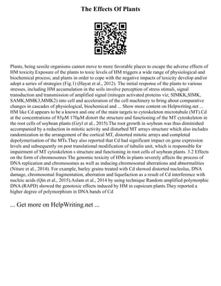 The Effects Of Plants
Plants, being sessile organisms cannot move to more favorable places to escape the adverse effects of
HM toxicity.Exposure of the plants to toxic levels of HM triggers a wide range of physiological and
biochemical process; and plants in order to cope with the negative impacts of toxicity develop and/or
adopt a series of strategies (Fig.1) (Hayat et al., 2012). The initial response of the plants to various
stresses, including HM accumulation in the soils involve perception of stress stimuli, signal
transduction and transmission of amplified signal (mitogen activated proteins viz; SIMKK,SIMK,
SAMK,MMK3,MMK2) into cell and acceleration of the cell machinery to bring about comparative
changes in cascades of physiological, biochemical and ... Show more content on Helpwriting.net ...
HM like Cd appears to be a known and one of the main targets to cytoskeleton microtubule (MT).Cd
at the concentrations of 85μM 170μM distort the structure and functioning of the MT cytoskeleton in
the root cells of soybean plants (Gzyl et al., 2015).The root growth in soybean was thus diminished
accompanied by a reduction in mitotic activity and disturbed MT arrays structure which also includes
randomization in the arrangement of the cortical MT, distorted mitotic arrays and completed
depolymerisation of the MTs.They also reported that Cd had significant impact on gene expression
levels and subsequently on post translational modification of tubulin unit, which is responsible for
impairment of MT cytoskeleton s structure and functioning in root cells of soybean plants. 3.2 Effects
on the form of chromosomes The genomic toxicity of HMs in plants severely affects the process of
DNA replication and chromosomes as well as inducing chromosomal aberrations and abnormalities
(Niture et al., 2014). For example, barley grains treated with Cd showed distorted nucleolus, DNA
damage, chromosomal fragmentation, aberration and liquefaction as a result of Cd interference with
nucleic acids (Qin et al., 2015).Aslam et al., 2014 by using technique Random amplified polymorphic
DNA (RAPD) showed the genotoxic effects induced by HM in capsicum plants.They reported a
higher degree of polymorphism in DNA bands of Cd
... Get more on HelpWriting.net ...
 
