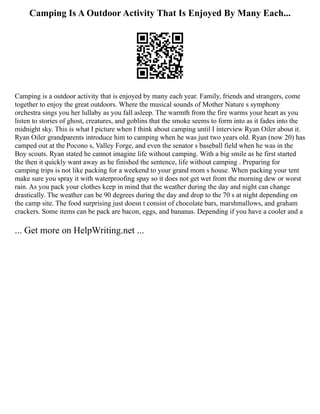 Camping Is A Outdoor Activity That Is Enjoyed By Many Each...
Camping is a outdoor activity that is enjoyed by many each year. Family, friends and strangers, come
together to enjoy the great outdoors. Where the musical sounds of Mother Nature s symphony
orchestra sings you her lullaby as you fall asleep. The warmth from the fire warms your heart as you
listen to stories of ghost, creatures, and goblins that the smoke seems to form into as it fades into the
midnight sky. This is what I picture when I think about camping until I interview Ryan Oiler about it.
Ryan Oiler grandparents introduce him to camping when he was just two years old. Ryan (now 20) has
camped out at the Pocono s, Valley Forge, and even the senator s baseball field when he was in the
Boy scouts. Ryan stated he cannot imagine life without camping. With a big smile as he first started
the then it quickly want away as he finished the sentence, life without camping . Preparing for
camping trips is not like packing for a weekend to your grand mom s house. When packing your tent
make sure you spray it with waterproofing spay so it does not get wet from the morning dew or worst
rain. As you pack your clothes keep in mind that the weather during the day and night can change
drastically. The weather can be 90 degrees during the day and drop to the 70 s at night depending on
the camp site. The food surprising just doesn t consist of chocolate bars, marshmallows, and graham
crackers. Some items can be pack are bacon, eggs, and bananas. Depending if you have a cooler and a
... Get more on HelpWriting.net ...
 