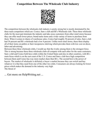 Competition Between The Wholesale Club Industry
The competition between the wholesale club industry is pretty strong but is mostly dominated by the
three main competitors which are: Costco, Sam s club and BJ s Wholesale club. These three wholesale
clubs for the most part dominate the industry and take away customers from other retail stores because
they can offer much lower prices, brand name items and a wide variety of items to purchase from
them. When it comes to shares of warehouse sales, Costco had roughly 56 percent of sales, Sam s club
had 36 percent and BJ s wholesale had a low 8 percent. Unlike most retail stores, these three display
all of their items on pallets or their inexpensive shelving which provides them with low cost on décor,
labor and advertising.
Between these three wholesale clubs, I would say that the rivalry among them is the strongest force.
This is strong because these three wholesale clubs all compete with each other for the same customers.
Sam s club and Costco both have clubs within the United States and also in other countries, with BJ s
main focus which is on the east coast of the U.S. Costco and Sam s club have high competition
between them and Costco has way more market share then BJ s. The second best is the power of
buyers. The market of wholesale is definitely a buyer s market because they can switch and buy
whatever it is that they need from one of the other two clubs. Consumers are always looking for lower
prices which makes the demand in the industry very high.
The threat of
... Get more on HelpWriting.net ...
 